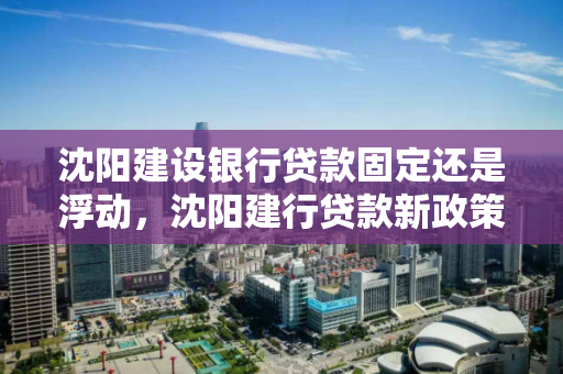沈阳建设银行贷款固定还是浮动，沈阳建行贷款新政策
