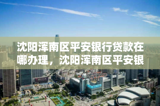 沈阳浑南区平安银行贷款在哪办理，沈阳浑南区平安银行贷款在哪办理业务