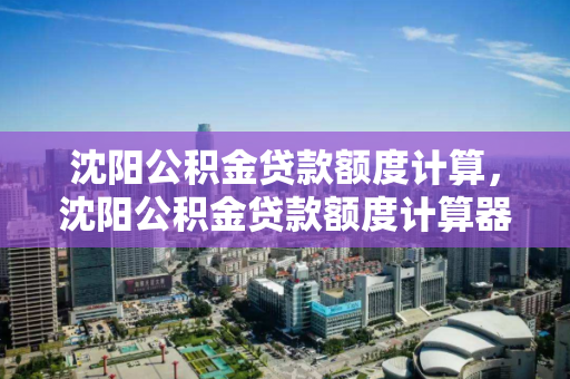 沈阳公积金贷款额度计算，沈阳公积金贷款额度计算器2023年