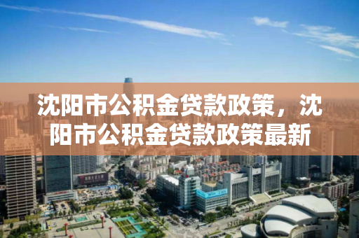 沈阳市公积金贷款政策，沈阳市公积金贷款政策最新