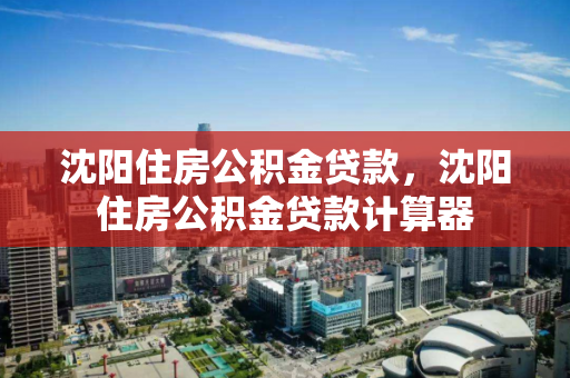 沈阳住房公积金贷款，沈阳住房公积金贷款计算器