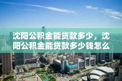 沈阳公积金能贷款多少，沈阳公积金能贷款多少钱怎么算