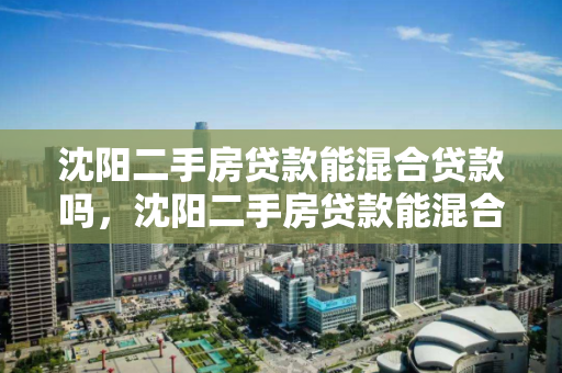 沈阳二手房贷款能混合贷款吗，沈阳二手房贷款能混合贷款吗现在