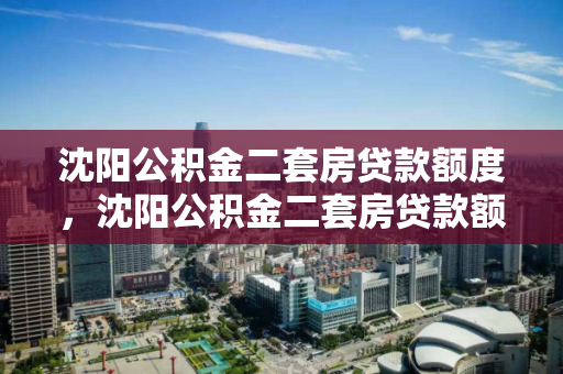 沈阳公积金二套房贷款额度，沈阳公积金二套房贷款额度怎么算