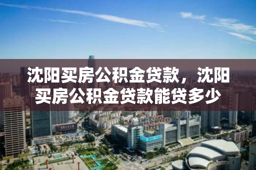 沈阳买房公积金贷款,沈阳买房公积金贷款能贷多少 沈阳买房公积金贷款,沈阳买房公积金贷款能贷多少