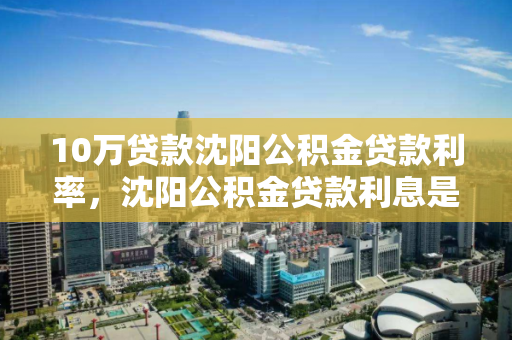 10万贷款沈阳公积金贷款利率,沈阳公积金贷款利息是多少 10万贷款沈阳公积金贷款利率,沈阳公积金贷款利息是多少