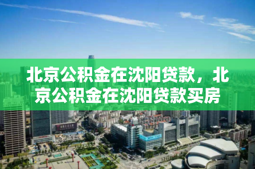 北京公积金在沈阳贷款，北京公积金在沈阳贷款买房