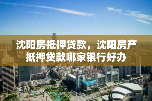 沈阳房抵押贷款，沈阳房产抵押贷款哪家银行好办