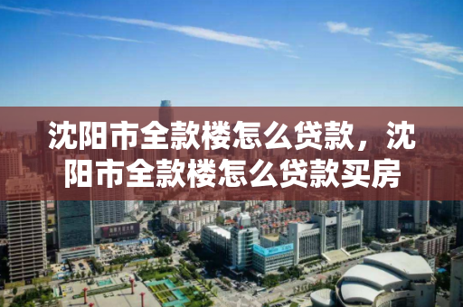 沈阳市全款楼怎么贷款，沈阳市全款楼怎么贷款买房