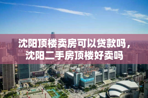 沈阳顶楼卖房可以贷款吗,沈阳二手房顶楼好卖吗 沈阳顶楼卖房可以贷款吗,沈阳二手房顶楼好卖吗