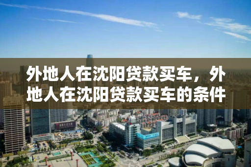 外地人在沈阳贷款买车，外地人在沈阳贷款买车的条件