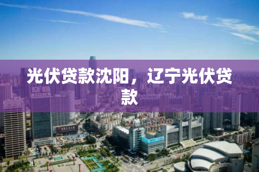 光伏贷款沈阳，辽宁光伏贷款