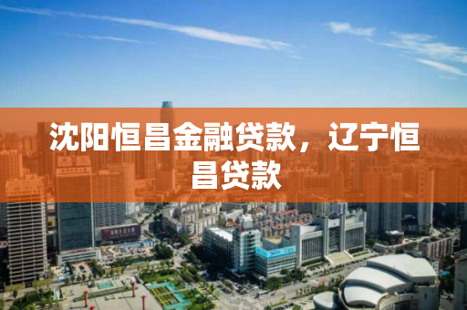 沈阳恒昌金融贷款，辽宁恒昌贷款