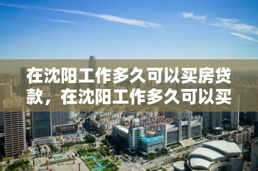 在沈阳工作多久可以买房贷款，在沈阳工作多久可以买房贷款啊