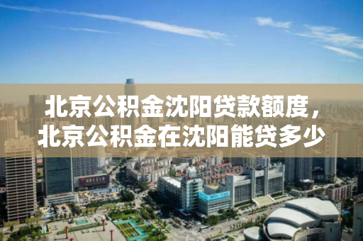 北京公积金沈阳贷款额度，北京公积金在沈阳能贷多少钱