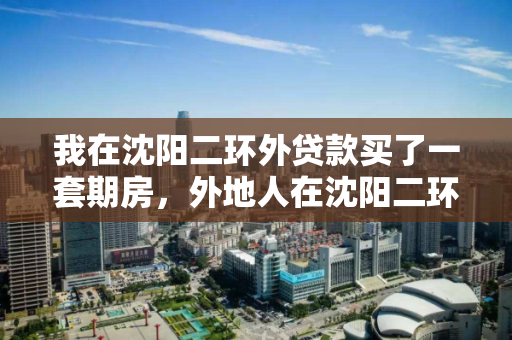 我在沈阳二环外贷款买了一套期房，外地人在沈阳二环外买房