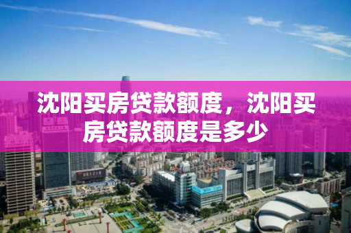 沈阳买房贷款额度，沈阳买房贷款额度是多少