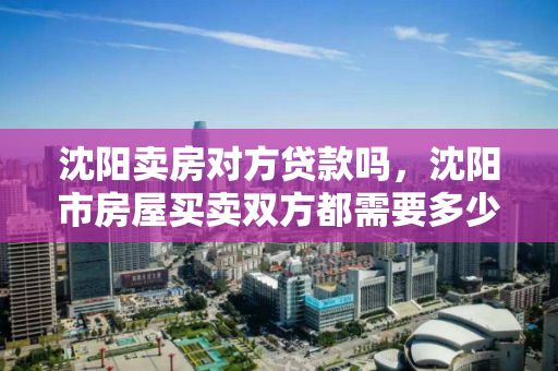 沈阳卖房对方贷款吗,沈阳市房屋买卖双方都需要多少费用 沈阳卖房对方贷款吗,沈阳市房屋买卖双方都需要多少费用