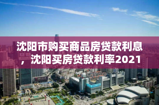 沈阳市购买商品房贷款利息,沈阳买房贷款利率2021最新利率表 沈阳市购买商品房贷款利息,沈阳买房贷款利率2021最新利率表