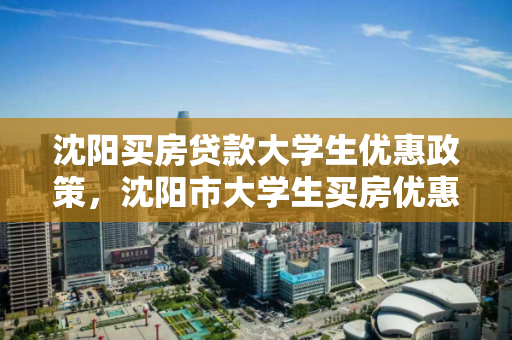沈阳买房贷款大学生优惠政策，沈阳市大学生买房优惠政策到哪里去咨询?