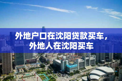 外地户口在沈阳贷款买车，外地人在沈阳买车