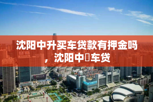 沈阳中升买车贷款有押金吗，沈阳中犇车贷