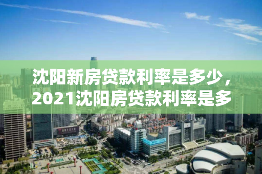 沈阳新房贷款利率是多少，2021沈阳房贷款利率是多少
