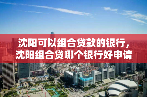 沈阳可以组合贷款的银行,沈阳组合贷哪个银行好申请 沈阳可以组合贷款的银行,沈阳组合贷哪个银行好申请