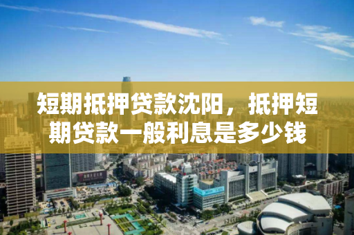 短期抵押贷款沈阳,抵押短期贷款一般利息是多少钱 短期抵押贷款沈阳,抵押短期贷款一般利息是多少钱