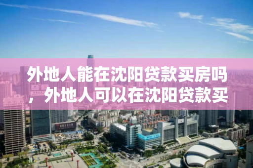 外地人能在沈阳贷款买房吗，外地人可以在沈阳贷款买房吗