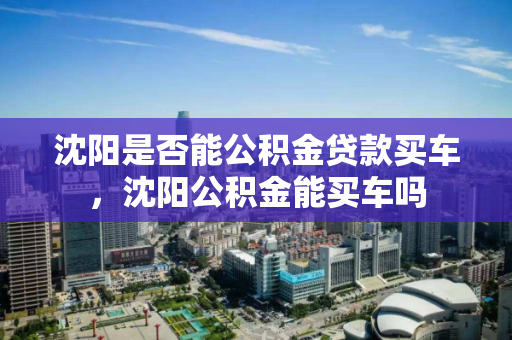沈阳是否能公积金贷款买车，沈阳公积金能买车吗