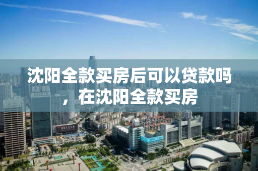 沈阳全款买房后可以贷款吗，在沈阳全款买房
