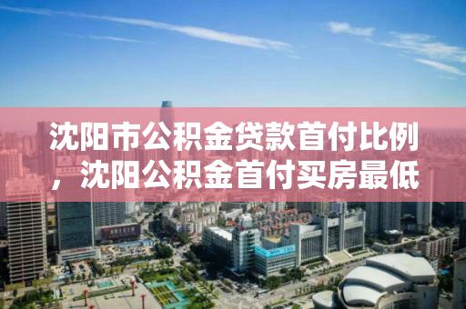 沈阳市公积金贷款首付比例,沈阳公积金首付买房最低首付多少 沈阳市公积金贷款首付比例,沈阳公积金首付买房最低首付多少