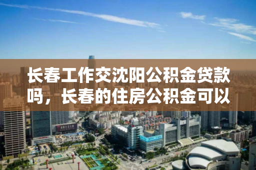 长春工作交沈阳公积金贷款吗，长春的住房公积金可以在大连买房子吗