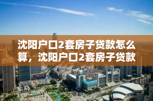 沈阳户口2套房子贷款怎么算，沈阳户口2套房子贷款怎么算的