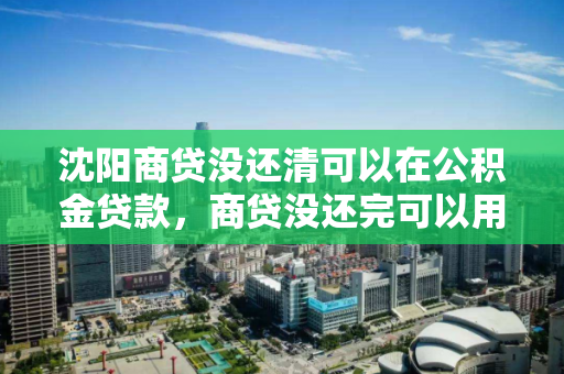 沈阳商贷没还清可以在公积金贷款，商贷没还完可以用公积金吗
