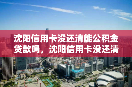 沈阳信用卡没还清能公积金贷款吗，沈阳信用卡没还清能公积金贷款吗多少钱