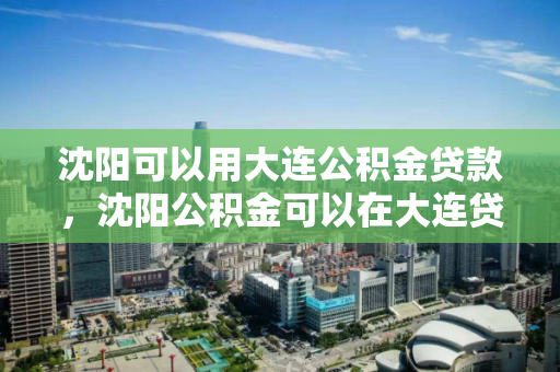 沈阳可以用大连公积金贷款，沈阳公积金可以在大连贷款吗