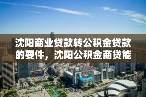 沈阳商业贷款转公积金贷款的要件，沈阳公积金商贷能转公积金吗