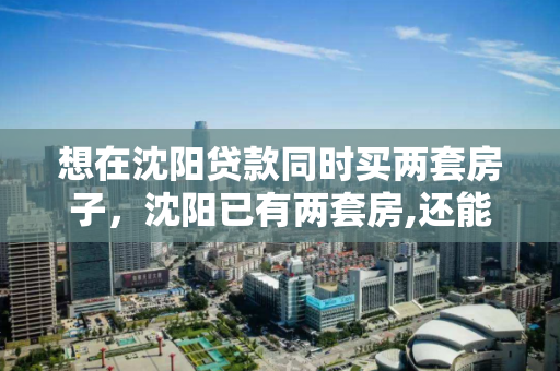 想在沈阳贷款同时买两套房子,沈阳已有两套房,还能贷款买二手房吗 想在沈阳贷款同时买两套房子,沈阳已有两套房,还能贷款买二手房吗
