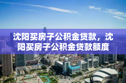 沈阳买房子公积金贷款，沈阳买房子公积金贷款额度