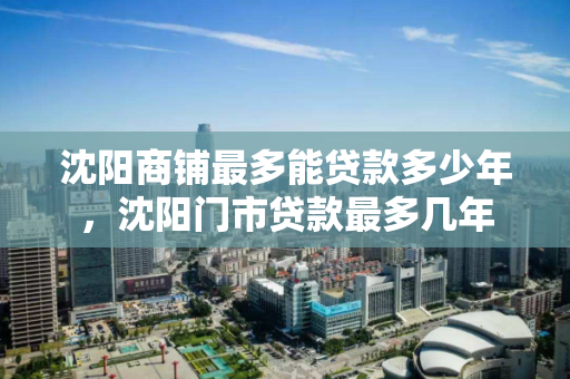 沈阳商铺最多能贷款多少年，沈阳门市贷款最多几年