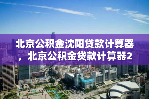 北京公积金沈阳贷款计算器，北京公积金贷款计算器2021