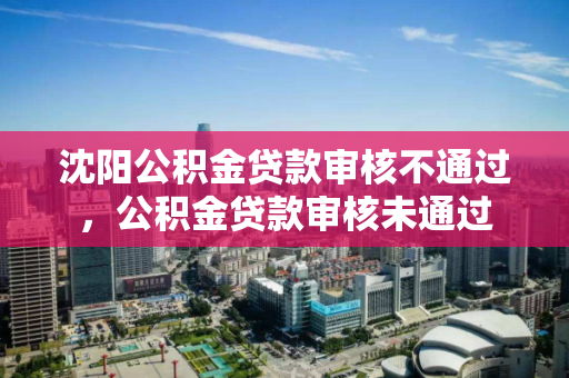 沈阳公积金贷款审核不通过,公积金贷款审核未通过 沈阳公积金贷款审核不通过,公积金贷款审核未通过