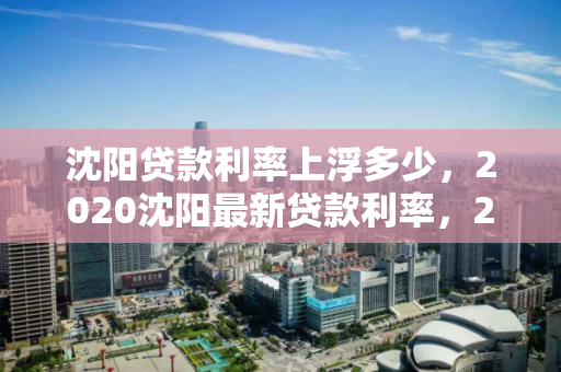 沈阳贷款利率上浮多少，2020沈阳最新贷款利率，2020年沈阳贷款利率调整，最新上浮情况解析