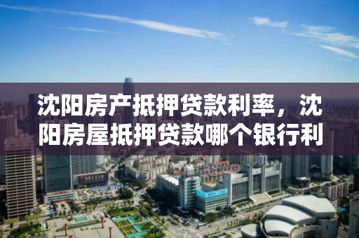 沈阳房产抵押贷款利率，沈阳房屋抵押贷款哪个银行利率低，沈阳房产抵押贷款利率对比，哪家银行利率更低？