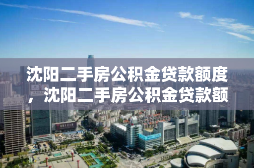 沈阳二手房公积金贷款额度,沈阳二手房公积金贷款额度2024年,2024年沈阳二手房公积金贷款额度解析 沈阳二手房公积金贷款额度,沈阳二手房公积金贷款额度2024年,2024年沈阳二手房公积金贷款额度解析