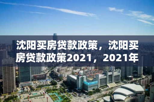 沈阳买房贷款政策，沈阳买房贷款政策2021，2021年沈阳购房贷款政策解读