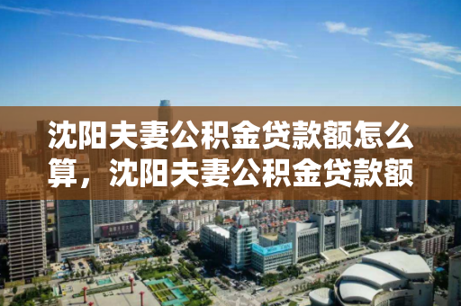 沈阳夫妻公积金贷款额怎么算，沈阳夫妻公积金贷款额怎么算的，沈阳夫妻公积金贷款额度计算方法