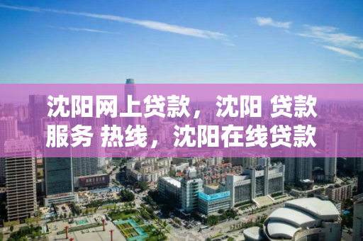 沈阳网上贷款，沈阳 贷款服务 热线，沈阳在线贷款服务热线，便捷金融解决方案